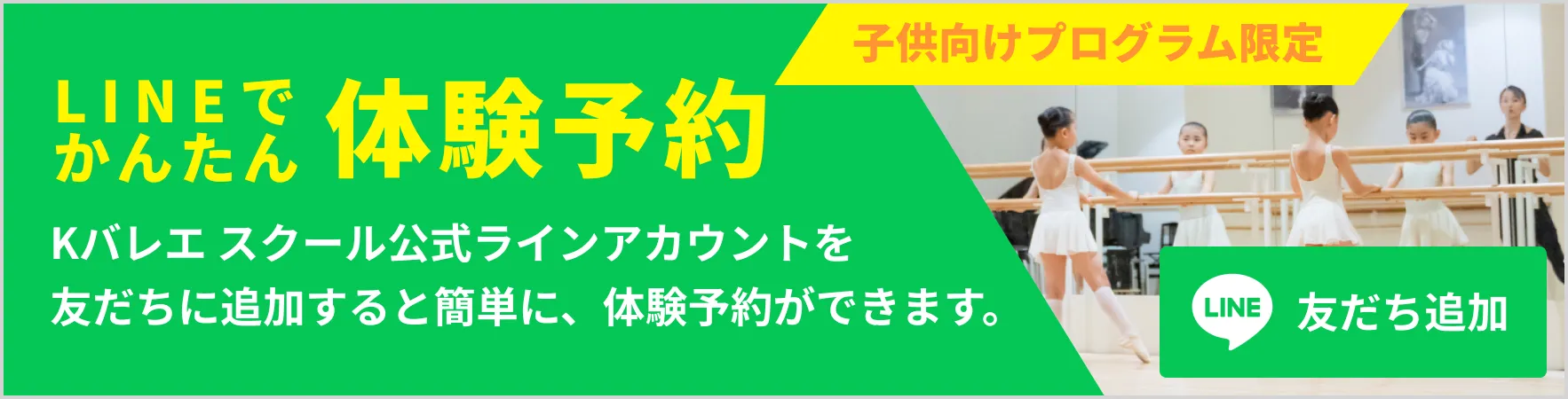 子供向けプログラム限定 LINEでかんたん体験予約 Kバレエスクール公式ラインアカウントを友だちに追加すると簡単に体験予約ができます。